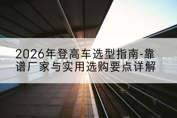 邵武登高车厂家推荐-2026年登高车选型指南-靠谱厂家与实用选购要点详解