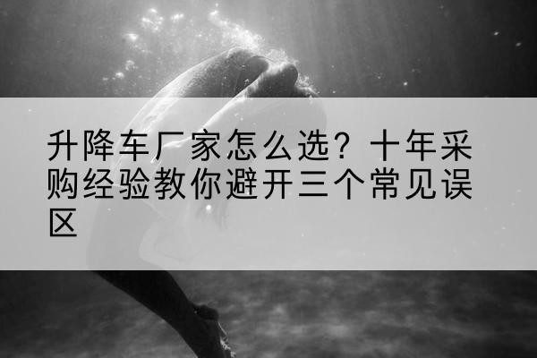 邵武升降车厂家-怎么选？十年采购经验教你避开三个常见误区