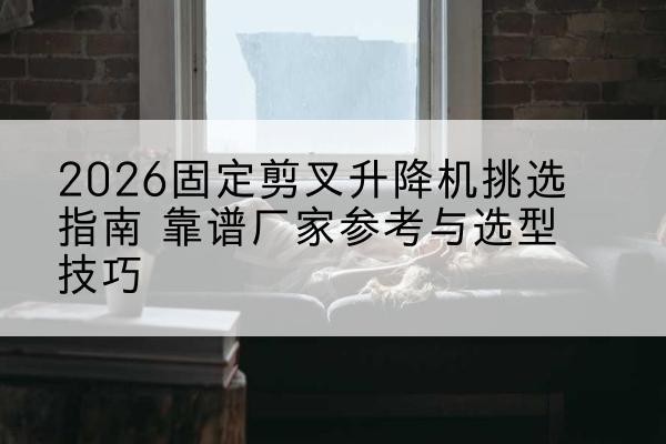 邵武固定剪叉升降机厂家推荐-2026固定剪叉升降机挑选指南 靠谱厂家参考与选型技巧