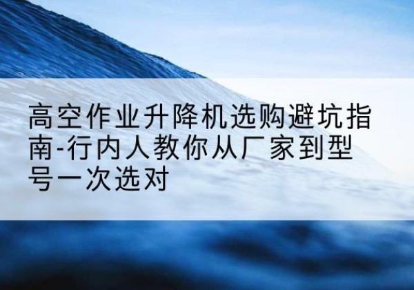 邵武升降平台厂家-高空作业升降机选购避坑指南-行内人教你从厂家到型号一次选对
