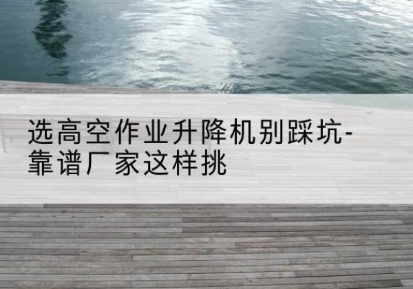 邵武剪叉式升降机厂家-选高空作业升降机别踩坑-靠谱厂家这样挑