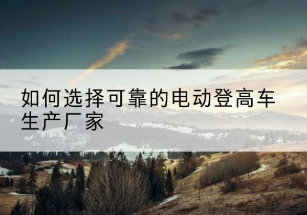 邵武电动登高车厂家-如何选择可靠的电动登高车生产厂家