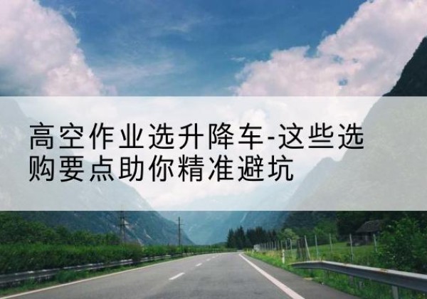 邵武升降车厂家-高空作业选升降车-这些选购要点助你*避坑
