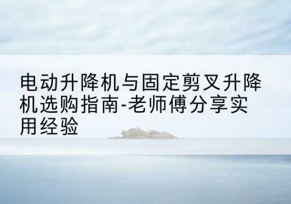 邵武电动升降机怎么选-电动升降机与固定剪叉升降机选购指南-老师傅分享实用经验