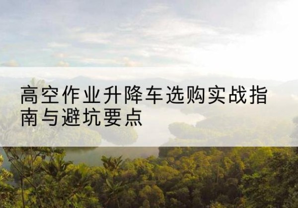 邵武升降车怎么选-高空作业升降车选购实战指南与避坑要点
