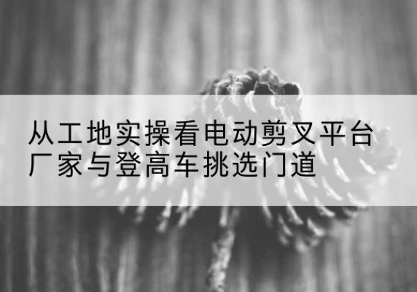 邵武电动剪叉升降平台厂家-从工地实操看电动剪叉平台厂家与登高车挑选门道