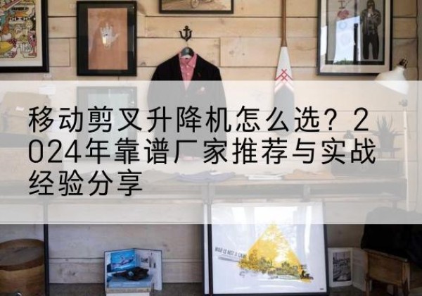 邵武升降平台厂家推荐-移动剪叉升降机怎么选？2024年靠谱厂家推荐与实战经验分享