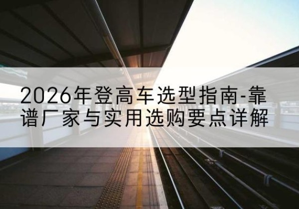 邵武登高车厂家推荐-2026年登高车选型指南-靠谱厂家与实用选购要点详解